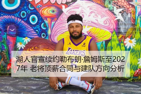 湖人官宣续约勒布朗·詹姆斯至2027年 老将顶薪合同与建队方向分析